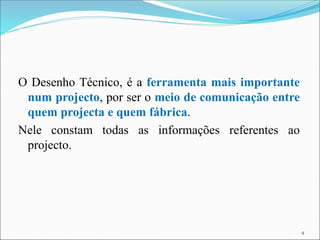 O Desenho Técnico, é a ferramenta mais importante
num projecto, por ser o meio de comunicação entre
quem projecta e quem fábrica.
Nele constam todas as informações referentes ao
projecto.
4
 