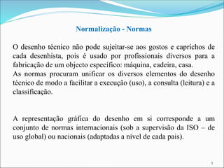 Normalização - Normas
O desenho técnico não pode sujeitar-se aos gostos e caprichos de
cada desenhista, pois é usado por profissionais diversos para a
fabricação de um objecto específico: máquina, cadeira, casa.
As normas procuram unificar os diversos elementos do desenho
técnico de modo a facilitar a execução (uso), a consulta (leitura) e a
classificação.
A representação gráfica do desenho em si corresponde a um
conjunto de normas internacionais (sob a supervisão da ISO – de
uso global) ou nacionais (adaptadas a nível de cada pais).
5
 