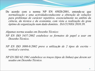 De acordo com a norma NP EN 45020:2001, entende-se que
normalização e uma actividadeconducente a obtenção de soluções
para problemas de carácter repetitivo, essencialmente no ambito da
ciência, da técnica e da economia, com vista a realização do grau
óptimo de organização num dado domínio. DA CUNHA 2010:39.
Algumas norma usadas em Desenho Técnico:
NP EN ISO 5457:2002 estabelece os formatos de papel a usar em
Desenho Técnico.
NP EN ISO 3098-0:2002 preve a utilização de 2 tipos de escrita –
vertical e cursiva.
NP EN ISO 62:1961 estabelece os traços (tipos de linhas) que devem ser
usados em Desenho Técnico.
6
 