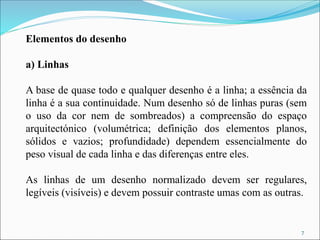 Elementos do desenho
a) Linhas
A base de quase todo e qualquer desenho é a linha; a essência da
linha é a sua continuidade. Num desenho só de linhas puras (sem
o uso da cor nem de sombreados) a compreensão do espaço
arquitectónico (volumétrica; definição dos elementos planos,
sólidos e vazios; profundidade) dependem essencialmente do
peso visual de cada linha e das diferenças entre eles.
As linhas de um desenho normalizado devem ser regulares,
legíveis (visíveis) e devem possuir contraste umas com as outras.
7
 