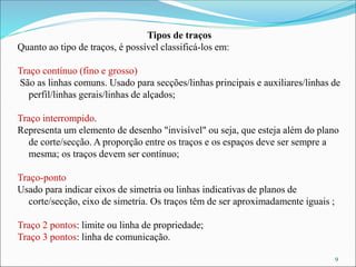 Tipos de traços
Quanto ao tipo de traços, é possível classificá-los em:
Traço contínuo (fino e grosso)
São as linhas comuns. Usado para secções/linhas principais e auxiliares/linhas de
perfil/linhas gerais/linhas de alçados;
Traço interrompido.
Representa um elemento de desenho "invisível" ou seja, que esteja além do plano
de corte/secção. A proporção entre os traços e os espaços deve ser sempre a
mesma; os traços devem ser contínuo;
Traço-ponto
Usado para indicar eixos de simetria ou linhas indicativas de planos de
corte/secção, eixo de simetria. Os traços têm de ser aproximadamente iguais ;
Traço 2 pontos: limite ou linha de propriedade;
Traço 3 pontos: linha de comunicação.
9
 