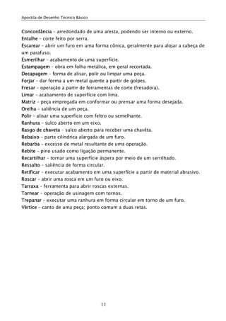 Apostila de Desenho Técnico Básico
11
Concordância – arredondado de uma aresta, podendo ser interno ou externo.
Entalhe – corte feito por serra.
Escarear – abrir um furo em uma forma cônica, geralmente para alojar a cabeça de
um parafuso.
Esmerilhar – acabamento de uma superfície.
Estampagem – obra em folha metálica, em geral recortada.
Decapagem – forma de alisar, polir ou limpar uma peça.
Forjar – dar forma a um metal quente a partir de golpes.
Fresar – operação a partir de ferramentas de corte (fresadora).
Limar – acabamento de superfície com lima.
Matriz – peça empregada em conformar ou prensar uma forma desejada.
Orelha – saliência de um peça.
Polir – alisar uma superfície com feltro ou semelhante.
Ranhura – sulco aberto em um eixo.
Rasgo de chaveta – sulco aberto para receber uma chavêta.
Rebaixo – parte cilíndrica alargada de um furo.
Rebarba – excesso de metal resultante de uma operação.
Rebite – pino usado como ligação permanente.
Recartilhar – tornar uma superfície áspera por meio de um serrilhado.
Ressalto – saliência de forma circular.
Retificar – executar acabamento em uma superfície a partir de material abrasivo.
Roscar – abrir uma rosca em um furo ou eixo.
Tarraxa – ferramenta para abrir roscas externas.
Tornear – operação de usinagem com tornos.
Trepanar – executar uma ranhura em forma circular em torno de um furo.
Vértice – canto de uma peça; ponto comum a duas retas.
 