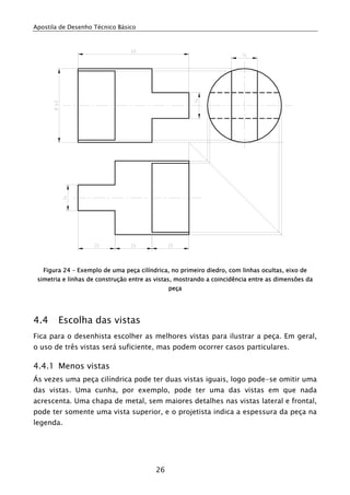 Apostila de Desenho Técnico Básico
26
Figura 24 – Exemplo de uma peça cilíndrica, no primeiro diedro, com linhas ocultas, eixo de
simetria e linhas de construção entre as vistas, mostrando a coincidência entre as dimensões da
peça
4.4 Escolha das vistas
Fica para o desenhista escolher as melhores vistas para ilustrar a peça. Em geral,
o uso de três vistas será suficiente, mas podem ocorrer casos particulares.
4.4.1 Menos vistas
Ás vezes uma peça cilíndrica pode ter duas vistas iguais, logo pode-se omitir uma
das vistas. Uma cunha, por exemplo, pode ter uma das vistas em que nada
acrescenta. Uma chapa de metal, sem maiores detalhes nas vistas lateral e frontal,
pode ter somente uma vista superior, e o projetista indica a espessura da peça na
legenda.
 