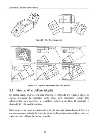 Apostila de Desenho Técnico Básico
29
Figura 26 - Uso de vistas parciais
Figura 27 - Etapas de desenho de uma vista auxiliar
5.2 Vista auxiliar oblíqua (dupla)
Em certos casos, uma face da peça encontra-se inclinada em relação a todos os
planos principais de projeção. Neste caso, será necessário realizar dois
rebatimentos para encontrar a verdadeira grandeza da face. O resultado é
chamado de vista auxiliar oblíqua.
Primeiro deve-se tomar um plano de projeção que seja perpendicular à face e a
um dos planos principais de projeção. A partir desta vista intermediária, traça-se
a vista auxiliar oblíqua da face em questão.
 