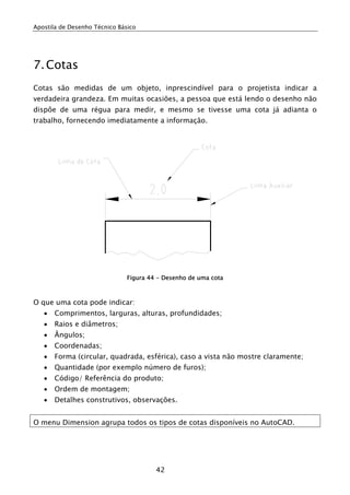 Apostila de Desenho Técnico Básico
42
7.Cotas
Cotas são medidas de um objeto, inprescindível para o projetista indicar a
verdadeira grandeza. Em muitas ocasiões, a pessoa que está lendo o desenho não
dispôe de uma régua para medir, e mesmo se tivesse uma cota já adianta o
trabalho, fornecendo imediatamente a informação.
Figura 44 - Desenho de uma cota
O que uma cota pode indicar:
• Comprimentos, larguras, alturas, profundidades;
• Raios e diâmetros;
• Ângulos;
• Coordenadas;
• Forma (circular, quadrada, esférica), caso a vista não mostre claramente;
• Quantidade (por exemplo número de furos);
• Código/ Referência do produto;
• Ordem de montagem;
• Detalhes construtivos, observações.
O menu Dimension agrupa todos os tipos de cotas disponíveis no AutoCAD.
 