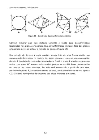 Apostila de Desenho Técnico Básico
52
Figura 58 - Construção da circunferência isométrica
Convém lembrar que este método somente é válido para circunferências
localizadas nos planos ortogonais. Para circunferências em faces fora dos planos
ortogonais, deve-se utilizar o método de pontos (Figura 57).
Um método de Stevens é mais preciso, sendo feito de uma forma similar: no
momento de determinar os centros dos arcos menores, traça-se um arco auxiliar
de raio R (medido do centro da circunferência O até o ponto P aonde cruza o arco
maior com a reta AC) encontrando-se dois pontos na reta BD. Estes pontos serão
os centros dos arcos menores. Seu raio será encontrado a partir de uma reta,
partindo do ponto A, cruzando o centro do arco, e encontrando-se na reta oposta
CD. Este será novo ponto de encontro dos arcos menores e maiores.
 