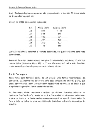 Apostila de Desenho Técnico Básico
6
2:1 . Todos os formatos seguintes são proporcionais: o formato A1 tem metade
da área do formato A0, etc.
Obtém-se então os seguintes tamanhos:
Ref Altura (mm) Largura (mm)
A0 841 1189
A1 594 841
A2 420 594
A3 297 420
A4 210 297
A5 148 210
Cabe ao desenhista escolher o formato adequado, no qual o desenho será visto
com clareza.
Todos os formatos devem possuir margens: 25 mm no lado esquerdo, 10 mm nos
outros lados (formatos A0 e A1) ou 7 mm (formatos A2, A3 e A4). Também
costuma-se desenhar a legenda no canto inferior direito.
1.4.6 Dobragem
Toda folha com formato acima do A4 possui uma forma recomendada de
dobragem. Esta forma visa que o desenho seja armazenado em uma pasta, que
possa ser consultada com facilidade sem necessidade de retirá-la da pasta, e que
a legenda estaja visível com o desenho dobrado.
As ilustrações abaixo mostram a ordem das dobras. Primeiro dobra-se na
horizontal (em “sanfona”), depois na vertical (para trás), terminando a dobra com
a parte da legenda na frente. A dobra no canto superior esquerdo é para evitar de
furar a folha na dobra traseira, possibilitando desdobrar o desenho sem retirar do
arquivo.
 