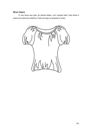 Blusa Cigana
É uma blusa sem gola, de decote bateau, com mangas fofas. Essa blusa é
presa nos ombros por elásticos. Pode ser larga ou ajustada no corpo.
104
 