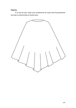 Pelerine
É um tipo de capa, usado como complemento de roupas mais finas geralmente
sem gola e confeccionada em tecidos leves.
105
 