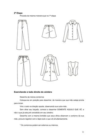2ª Etapa
Proceda da mesma maneira que na 1ª etapa
Exercitando o lado direito do cérebro
Desenho de menos contornos
Coloque-se em posição para desenhar, de maneira que sua mão esteja pronta
para iniciar.
Vire o rosto na direção oposta, observando sua outra mão.
Sem olhar seu traçado, comece a desenhar SOMENTE AQUILO QUE VÊ, e
não o que já esta pré concebido em seu cérebro.
Desenhe com a mesma lentidão que seus olhos observem o contorno da sua
mão, procure registrar com o lápis tudo o que vê simultaneamente.
* Os contornos podem ser externos ou internos.
11
 