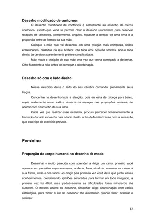 Desenho modificado de contornos
O desenho modificado de contornos é semelhante ao desenho de meros
contornos, exceto que você se permite olhar o desenho unicamente para observar
relações de tamanhos, comprimento, ângulos, fiscalizar a direção de uma linha e a
proporção entre as formas da sua mão.
Coloque a mão que vai desenhar em uma posição mais complexa, dedos
entrelaçados, cruzados ou que preferir, não faça uma posição simples, pois o lado
direito do cérebro aparentemente prefere complexidade.
Não mude a posição de sua mão uma vez que tenha começado a desenhar.
Olhe fixamente a mão antes de começar a coordenação.
Desenho só com o lado direito
Nesse exercício deixe o lado do seu cérebro comandar plenamente seus
traços.
Concentre no desenho toda a atenção, pois ele esta de cabeça para baixo,
copie exatamente como está e observe os espaços nas proporções corretas, de
acordo com o tamanho da sua folha.
Cada vez que realizar esse exercício, procure perceber conscientemente a
transição do lado esquerdo para o lado direito, a fim de familiarizar-se com a sensação
que esse tipo de exercício provoca.
Feminino
Proporção do corpo humano no desenho de moda
Desenhar é muito parecido com aprender a dirigir um carro, primeiro você
aprende as operações separadamente, acelerar, frear, sinalizar, observar os carros à
sua frente, atrás e dos lados. Ao dirigir pela primeira vez você deve que juntar esses
conhecimentos, coordenando aptidões separadas para formar um todo integrado, a
primeira vez foi difícil, mas gradativamente as dificuldades foram minorando até
sumirem. O mesmo ocorre no desenho, desenhar exige coordenação com varias
estratégias, para tomar o ato de desenhar tão automático quando frear, acelerar e
sinalizar.
12
 