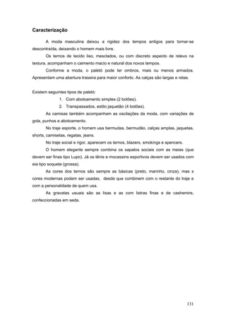 Caracterização
A moda masculina deixou a rigidez dos tempos antigos para tornar-se
descontraída, deixando o homem mais livre.
Os ternos de tecido liso, mesclados, ou com discreto aspecto de relevo na
textura, acompanham o caimento macio e natural dos novos tempos.
Conforme a moda, o paletó pode ter ombros, mais ou menos armados.
Apresentam uma abertura traseira para maior conforto. As calças são largas e retas.
Existem seguintes tipos de paletó:
1. Com abotoamento simples (2 botões).
2. Transpassados, estilo jaquetão (4 botões).
As camisas também acompanham as oscilações da moda, com variações de
gola, punhos e abotoamento.
No traje esporte, o homem usa bermudas, bermudão, calças amplas, jaquetas,
shorts, camisetas, regatas, jeans.
No traje social e rigor, aparecem os ternos, blazers, smokings e spencers.
O homem elegante sempre combina os sapatos sociais com as meias (que
devem ser finas tipo Lupo). Já os tênis e mocassins esportivos devem ser usados com
eia tipo soquete (grossa).
As cores dos ternos são sempre as básicas (preto, marinho, cinza), mas s
cores modernas podem ser usadas, desde que combinem com o restante do traje e
com a personalidade de quem usa.
As gravatas usuais são as lisas e as com listras finas e de cashemire,
confeccionadas em seda.
131
 