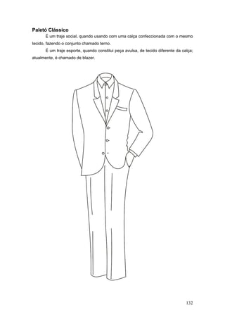 Paletó Clássico
É um traje social, quando usando com uma calça confeccionada com o mesmo
tecido, fazendo o conjunto chamado terno.
É um traje esporte, quando constitui peça avulsa, de tecido diferente da calça;
atualmente, é chamado de blazer.
132
 