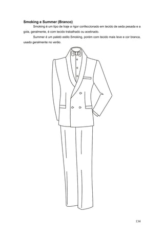 Smoking e Summer (Branco)
Smoking é um tipo de traje a rigor confeccionado em tecido de seda pesada e a
gola, geralmente, é com tecido trabalhado ou acetinado.
Summer é um paletó estilo Smoking, porém com tecido mais leve e cor branca,
usado geralmente no verão.
134
 