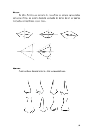 Bocas
Os lábios femininos ao contrario dos masculinos são sempre representados
com uma definição de contorno bastante acentuada. Os dentes devem ser apenas
insinuados, com sombras e poucos traços.
Narizes
A representação do nariz feminino é feito com poucos traços.
14
 