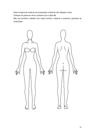 Esta é a figura de moda já com proporções correta de oito cabeças e meia.
Coloque um papel em cima e contorne com o lápis 6B.
Não use borracha, trabalhe com traços formes e observe a anatomia, gravando as
proporções.
16
 