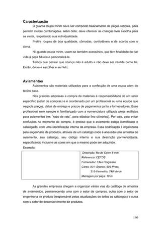 Caracterização
O guarda roupa mirim deve ser composto basicamente de peças simples, para
permitir muitas combinações. Além disto, deve oferecer às crianças livre escolha para
se vestir, respeitando sua individualidade.
Prefira roupas de boa qualidade, cômodas, confortáveis e de acordo com o
clima.
No guarda roupa mirim, usam-se também acessórios, que têm finalidade de dar
vida à peça básica e personalizá-la.
Temos que pensar que criança não é adulto e não deve ser vestida como tal.
Então, deixe-a escolher e ser feliz.
Aviamentos
Aviamentos são materiais utilizados para a confecção de uma roupa alem do
tecido base.
Nas grandes empresas a compra de materiais é responsabilidade de um setor
especifico (setor de compras) e é coordenado por um profissional ou uma equipe que
negocia preços, datas de entrega e prazos de pagamentos junto a fornecedores. Esse
profissional nem sempre é familiarizado com a nomenclatura utilizada pelos estilistas
para aviamentos (ex: “rabo de rato”, para elástico fino cilíndrico). Por isso, para evitar
confusões no momento da compra, é preciso que o aviamento esteja identificado e
catalogado, com uma identificação interna da empresa. Essa codificação é organizada
pela engenharia de produtos, através de um catalogo onde é anexada uma amostra do
aviamento, seu catalogo, seu código interno e sua descrição pormenorizada,
especificando inclusive as cores em que o mesmo pode ser adquirido.
Exemplo:
Descrição: fita de Cetim 8 mm
Referencia: CETOS
Fornecedor: Fitas Progresso
Cores: 001- Branco; 999-Preto;
316-Vermelho; 740-Verde
Metragem por peça: 10 m
As grandes empresas chegam a organizar várias vias do catálogo de amostra
de aviamentos, permanecendo uma com o setor de compras, outra com o setor de
engenharia de produto (responsável pelas atualizações de todos os catálogos) e outra
com o setor de desenvolvimento de produtos.
160
 