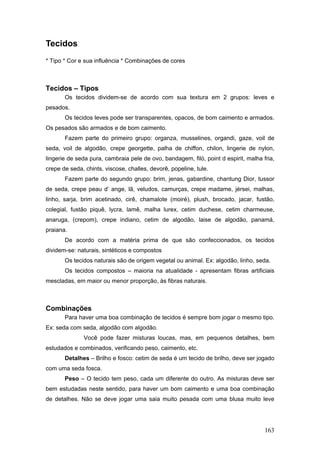 Tecidos
* Tipo * Cor e sua influência * Combinações de cores
Tecidos – Tipos
Os tecidos dividem-se de acordo com sua textura em 2 grupos: leves e
pesados.
Os tecidos leves pode ser transparentes, opacos, de bom caimento e armados.
Os pesados são armados e de bom caimento.
Fazem parte do primeiro grupo: organza, musselines, organdi, gaze, voil de
seda, voil de algodão, crepe georgette, palha de chiffon, chilon, lingerie de nylon,
lingerie de seda pura, cambraia pele de ovo, bandagem, filó, point d espirit, malha fria,
crepe de seda, chints, viscose, challes, devorê, popeline, tule.
Fazem parte do segundo grupo: brim, jenas, gabardine, chantung Dior, tussor
de seda, crepe peau d’ ange, lã, veludos, camurças, crepe madame, jérsei, malhas,
linho, sarja, brim acetinado, cirê, chamalote (moiré), plush, brocado, jacar, fustão,
colegial, fustão piquê, lycra, lamê, malha lurex, cetim duchese, cetim charmeuse,
anaruga, (crepom), crepe indiano, cetim de algodão, laise de algodão, panamá,
praiana.
De acordo com a matéria prima de que são confeccionados, os tecidos
dividem-se: naturais, sintéticos e compostos
Os tecidos naturais são de origem vegetal ou animal. Ex: algodão, linho, seda.
Os tecidos compostos – maioria na atualidade - apresentam fibras artificiais
mescladas, em maior ou menor proporção, às fibras naturais.
Combinações
Para haver uma boa combinação de tecidos é sempre bom jogar o mesmo tipo.
Ex: seda com seda, algodão com algodão.
Você pode fazer misturas loucas, mas, em pequenos detalhes, bem
estudados e combinados, verificando peso, caimento, etc.
Detalhes – Brilho e fosco: cetim de seda é um tecido de brilho, deve ser jogado
com uma seda fosca.
Peso – O tecido tem peso, cada um diferente do outro. As misturas deve ser
bem estudadas neste sentido, para haver um bom caimento e uma boa combinação
de detalhes. Não se deve jogar uma saia muito pesada com uma blusa muito leve
163
 