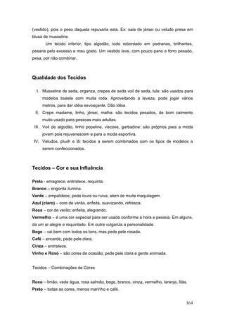 (vestido), pois o peso daquela repuxaria esta. Ex: saia de jérsei ou veludo presa em
blusa de musseline.
Um tecido inferior, tipo algodão, todo rebordado em pedrarias, brilhantes,
pesaria pelo excesso e mau gosto. Um vestido leve, com pouco pano e forro pesado,
pesa, por não combinar.
Qualidade dos Tecidos
I. Musseline de seda, organza, crepes de seda voil de seda, tule: são usados para
modelos toalete com muita roda. Aproveitando a leveza, pode jogar vários
metros, para dar idéia esvoaçante. Dão idéia.
II. Crepe madame, linho, jérsei, malha: são tecidos pesados, de bom caimento
muito usado para pessoas mais adultas.
III. Voil de algodão, linho popeline, viscose, garbadine: são próprios para a moda
jovem pois rejuvenescem e para a moda esportiva.
IV. Veludos, plush e lã: tecidos a serem combinados com os tipos de modelos a
serem confeccionados.
Tecidos – Cor e sua Influência
Preto - emagrece, entristece, requinta.
Branco – engorda ilumina.
Verde – empalidece, pede loura ou ruiva, alem de muita maquilagem.
Azul (claro) – core de verão, enfeita, suavizando, refresca.
Rosa – cor de verão; enfeita, alegrando.
Vermelho – é uma cor especial para ser usada conforme a hora e pessoa. Em alguns,
da um ar alegre e requintado. Em outra vulgariza a personalidade.
Bege – vai bem com todos os tons, mas pede pele rosada.
Café – encarde, pede pele clara.
Cinza – entristece.
Vinho e Roxo – são cores de ocasião, pede pele clara e gente animada.
Tecidos – Combinações de Cores
Roxo – limão, vede água, rosa salmão, bege, branco, cinza, vermelho, laranja, lilás.
Preto – todas as cores, menos marinho e café.
164
 