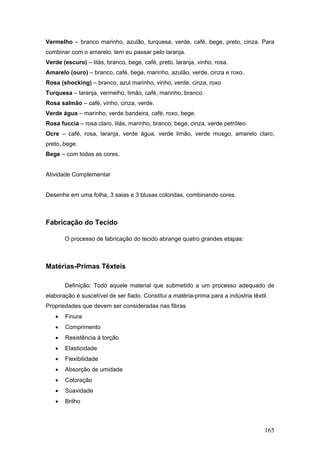 Vermelho – branco marinho, azulão, turquesa, verde, café, bege, preto, cinza. Para
combinar com o amarelo, tem eu passar pelo laranja.
Verde (escuro) – lilás, branco, bege, café, preto, laranja, vinho, rosa.
Amarelo (ouro) – branco, café, bege, marinho, azulão, verde, cinza e roxo.
Rosa (shocking) – branco, azul marinho, vinho, verde, cinza, roxo.
Turquesa – laranja, vermelho, limão, café, marinho, branco.
Rosa salmão – café, vinho, cinza, verde.
Verde água – marinho, verde bandeira, café, roxo, bege.
Rosa fuccia – rosa claro, lilás, marinho, branco, bege, cinza, verde petróleo.
Ocre – café, rosa, laranja, verde água, verde limão, verde musgo, amarelo claro,
preto, bege.
Bege – com todas as cores.
Atividade Complementar
Desenhe em uma folha, 3 saias e 3 blusas coloridas, combinando cores.
Fabricação do Tecido
O processo de fabricação do tecido abrange quatro grandes etapas:
Matérias-Primas Têxteis
Definição: Todo aquele material que submetido a um processo adequado de
elaboração é suscetível de ser fiado. Constitui a matéria-prima para a indústria têxtil.
Propriedades que devem ser consideradas nas fibras
 Finura
 Comprimento
 Resistência à torção
 Elasticidade
 Flexibilidade
 Absorção de umidade
 Coloração
 Suavidade
 Brilho
165
 