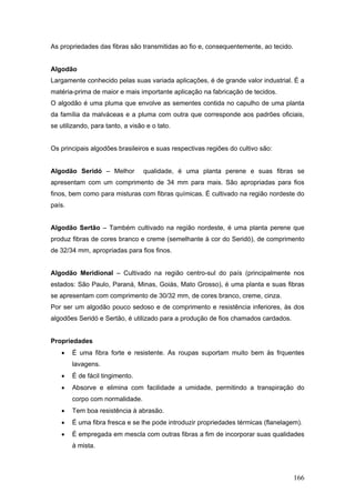 As propriedades das fibras são transmitidas ao fio e, consequentemente, ao tecido.
Algodão
Largamente conhecido pelas suas variada aplicações, é de grande valor industrial. É a
matéria-prima de maior e mais importante aplicação na fabricação de tecidos.
O algodão é uma pluma que envolve as sementes contida no capulho de uma planta
da família da malváceas e a pluma com outra que corresponde aos padrões oficiais,
se utilizando, para tanto, a visão e o tato.
Os principais algodões brasileiros e suas respectivas regiões do cultivo são:
Algodão Seridó – Melhor qualidade, é uma planta perene e suas fibras se
apresentam com um comprimento de 34 mm para mais. São apropriadas para fios
finos, bem como para misturas com fibras químicas. É cultivado na região nordeste do
país.
Algodão Sertão – Também cultivado na região nordeste, é uma planta perene que
produz fibras de cores branco e creme (semelhante à cor do Seridó), de comprimento
de 32/34 mm, apropriadas para fios finos.
Algodão Meridional – Cultivado na região centro-sul do país (principalmente nos
estados: São Paulo, Paraná, Minas, Goiás, Mato Grosso), é uma planta e suas fibras
se apresentam com comprimento de 30/32 mm, de cores branco, creme, cinza.
Por ser um algodão pouco sedoso e de comprimento e resistência inferiores, às dos
algodões Seridó e Sertão, é utilizado para a produção de fios chamados cardados.
Propriedades
 É uma fibra forte e resistente. As roupas suportam muito bem às frquentes
lavagens.
 É de fácil tingimento.
 Absorve e elimina com facilidade a umidade, permitindo a transpiração do
corpo com normalidade.
 Tem boa resistência à abrasão.
 É uma fibra fresca e se lhe pode introduzir propriedades térmicas (flanelagem).
 É empregada em mescla com outras fibras a fim de incorporar suas qualidades
à mista.
166
 