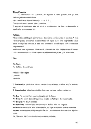 Classificação
A classificação da Qualidade do Algodão é feita quando este já está
descaroçado na Beneficiadora.
Esta classificação é por números (1, 2, 3, 4, 5, 6,7).
Quanto mais alto o número, pior a qualidade.
O padrão de qualidade leva em conta o comprimento da fibra, a resistência, a
tonalidade, as impurezas, etc.
Poliéster
Fibra sintética obtida pela polimerização de matéria-prima oriunda do petróleo. A fibra
Poliéster possui excelentes características anti-rugas e por esta propriedade a sua
baixa absorção de umidade, é ideal para prensas de secura rápida sem necessidade
de passadaria.
Mescladas com algodão ou outras fibras, translada as suas propriedades ao tecido,
principalmente quando a porcentagem de poliéster empregada é igual ou superior.
Fios
Fio Fiado
Fio de fibras descontinuas.
Processo de Fiação
Cardado
Penteado
O fio cardado é geralmente utilizado em tecidos pra roupas, colchas, lençóis, toalhas,
etc.
O fio penteado é utilizado em tecidos finos para camisas, malhas, meias, etc.
Fio Cru: Fio sem nenhum tratamento após sair da fiação.
Fio Tinto: Fio obtido da matéria-prima já tingida, ou fio tingido depois da fiação.
Fio Singelo: Fio de um só cabo.
Fio Retorcido: Formado pelo retorcimento de dois ou mais fios singelos.
Fio Misto: Composto de duas ou mais fibras, ou seja, de matérias-primas diferentes.
Fio End: Fio enrijecido adequado para ÍNDIGO, normalmente fabricado com Algodão
tipo 6.
Fio Filamento: Fio Contínuo obtido por processo químico.
167
 