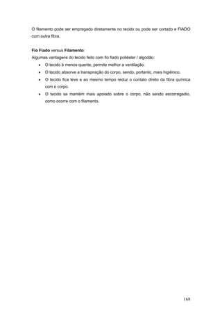 168
O filamento pode ser empregado diretamente no tecido ou pode ser cortado e FIADO
com outra fibra.
Fio Fiado versus Filamento:
Algumas vantagens do tecido feito com fio fiado poliéster / algodão:
 O tecido é menos quente, permite melhor a ventilação.
 O tecido absorve a transpiração do corpo, sendo, portanto, mais higiênico.
 O tecido fica leve e ao mesmo tempo reduz o contato direto da fibra química
com o corpo.
 O tecido se mantém mais apoiado sobre o corpo, não sendo escorregadio,
como ocorre com o filamento.
 