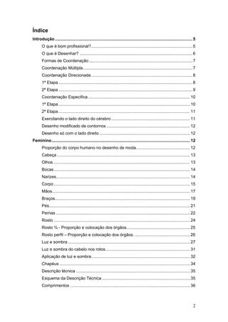 Índice
Introdução ..................................................................................................................... 5
O que é bom profissional?...................................................................................... 5
O que é Desenhar? ................................................................................................ 6
Formas de Coordenação ........................................................................................ 7
Coordenação Múltipla............................................................................................. 7
Coordenação Direcionada ...................................................................................... 8
1ª Etapa .................................................................................................................. 8
2ª Etapa .................................................................................................................. 9
Coordenação Especifica....................................................................................... 10
1ª Etapa ................................................................................................................ 10
2ª Etapa ................................................................................................................ 11
Exercitando o lado direito do cérebro ................................................................... 11
Desenho modificado de contornos ....................................................................... 12
Desenho só com o lado direito ............................................................................. 12
Feminino...................................................................................................................... 12
Proporção do corpo humano no desenho de moda.............................................. 12
Cabeça ................................................................................................................. 13
Olhos .................................................................................................................... 13
Bocas.................................................................................................................... 14
Narizes.................................................................................................................. 14
Corpo .................................................................................................................... 15
Mãos ..................................................................................................................... 17
Braços................................................................................................................... 19
Pés........................................................................................................................ 21
Pernas .................................................................................................................. 22
Rosto .................................................................................................................... 24
Rosto ¾ - Proporção e colocação dos órgãos...................................................... 25
Rosto perfil – Proporção e colocação dos órgãos. ............................................... 26
Luz e sombra ........................................................................................................ 27
Luz e sombra do cabelo nos rotos........................................................................ 31
Aplicação de luz e sombra.................................................................................... 32
Chapéus ............................................................................................................... 34
Descrição técnica ................................................................................................. 35
Esquema da Descrição Técnica ........................................................................... 35
Comprimentos ...................................................................................................... 36
2
 