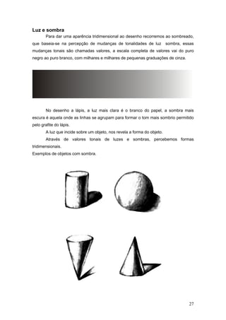 Luz e sombra
Para dar uma aparência tridimensional ao desenho recorremos ao sombreado,
que baseia-se na percepção de mudanças de tonalidades de luz sombra, essas
mudanças tonais são chamadas valores, a escala completa de valores vai do puro
negro ao puro branco, com milhares e milhares de pequenas graduações de cinza.
No desenho a lápis, a luz mais clara é o branco do papel, a sombra mais
escura é aquela onde as linhas se agrupam para formar o tom mais sombrio permitido
pelo grafite do lápis.
A luz que incide sobre um objeto, nos revela a forma do objeto.
Através de valores tonais de luzes e sombras, percebemos formas
tridimensionais.
Exemplos de objetos com sombra.
27
 