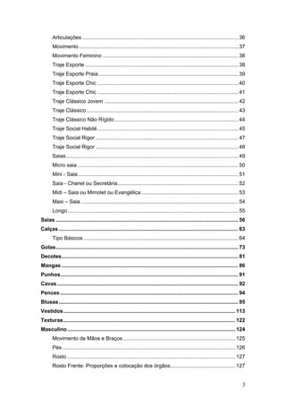Articulações .......................................................................................................... 36
Movimento ............................................................................................................ 37
Movimento Feminino ............................................................................................ 38
Traje Esporte ........................................................................................................ 38
Traje Esporte Praia............................................................................................... 39
Traje Esporte Chic ................................................................................................ 40
Traje Esporte Chic ................................................................................................ 41
Traje Clássico Jovem ........................................................................................... 42
Traje Clássico ....................................................................................................... 43
Traje Clássico Não Rígido .................................................................................... 44
Traje Social Habilé................................................................................................ 45
Traje Social Rigor ................................................................................................. 47
Traje Social Rigor ................................................................................................. 48
Saias..................................................................................................................... 49
Micro saia ............................................................................................................. 50
Mini - Saia............................................................................................................. 51
Saia - Chanel ou Secretária.................................................................................. 52
Midi – Saia ou Mimolet ou Evangélica.................................................................. 53
Maxi – Saia ........................................................................................................... 54
Longo.................................................................................................................... 55
Saias ............................................................................................................................ 56
Calças .......................................................................................................................... 63
Tipo Básicos ......................................................................................................... 64
Golas............................................................................................................................ 73
Decotes........................................................................................................................ 81
Mangas ........................................................................................................................ 86
Punhos......................................................................................................................... 91
Cavas ........................................................................................................................... 92
Pences ......................................................................................................................... 94
Blusas.......................................................................................................................... 95
Vestidos..................................................................................................................... 113
Texturas..................................................................................................................... 122
Masculino .................................................................................................................. 124
Movimento de Mãos e Braços ............................................................................ 125
Pés...................................................................................................................... 126
Rosto .................................................................................................................. 127
Rosto Frente: Proporções e colocação dos órgãos............................................ 127
3
 