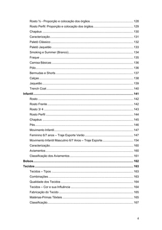 Rosto ¾ - Proporção e colocação dos órgãos.................................................... 128
Rosto Perfil: Proporção e colocação dos órgãos................................................ 129
Chapéus ............................................................................................................. 130
Caracterização.................................................................................................... 131
Paletó Clássico ................................................................................................... 132
Paletó Jaquetão.................................................................................................. 133
Smoking e Summer (Branco).............................................................................. 134
Fraque ................................................................................................................ 135
Camisa Básicas .................................................................................................. 136
Pólo..................................................................................................................... 136
Bermudas e Shorts ............................................................................................. 137
Calças................................................................................................................. 138
Jaquetão ............................................................................................................. 139
Trench Coat ........................................................................................................ 140
Infantil........................................................................................................................ 141
Rosto .................................................................................................................. 142
Rosto Frente ....................................................................................................... 142
Rosto 3/ 4 ........................................................................................................... 143
Rosto Perfil ......................................................................................................... 144
Chapéus ............................................................................................................. 145
Pés...................................................................................................................... 146
Movimento Infantil............................................................................................... 147
Feminino 6/7 anos – Traje Esporte Verão .......................................................... 147
Movimento Infantil Masculino 6/7 Anos – Traje Esporte..................................... 154
Caracterização.................................................................................................... 160
Aviamentos ......................................................................................................... 160
Classificação dos Aviamentos ............................................................................ 161
Bolsos........................................................................................................................ 162
Tecidos ...................................................................................................................... 163
Tecidos – Tipos .................................................................................................. 163
Combinações...................................................................................................... 163
Qualidade dos Tecidos ....................................................................................... 164
Tecidos – Cor e sua Influência ........................................................................... 164
Fabricação do Tecido ......................................................................................... 165
Matérias-Primas Têxteis ..................................................................................... 165
Classificação....................................................................................................... 167
4
 