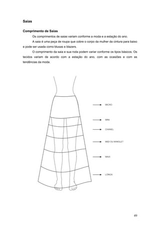 Saias
Comprimento de Saias
Os comprimentos de saias variam conforme a moda e a estação do ano.
A saia é uma peça de roupa que cobre o corpo da mulher da cintura para baixo
e pode ser usada como blusas e blazers.
O comprimento da saia e sua roda podem variar conforme os tipos básicos. Os
tecidos variam de acordo com a estação do ano, com as ocasiões e com as
tendências da moda.
49
 