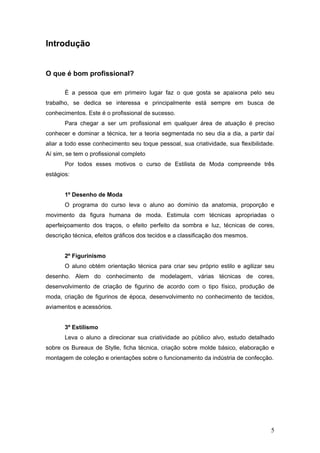 Introdução
O que é bom profissional?
É a pessoa que em primeiro lugar faz o que gosta se apaixona pelo seu
trabalho, se dedica se interessa e principalmente está sempre em busca de
conhecimentos. Este é o profissional de sucesso.
Para chegar a ser um profissional em qualquer área de atuação é preciso
conhecer e dominar a técnica, ter a teoria segmentada no seu dia a dia, a partir daí
aliar a todo esse conhecimento seu toque pessoal, sua criatividade, sua flexibilidade.
Aí sim, se tem o profissional completo
Por todos esses motivos o curso de Estilista de Moda compreende três
estágios:
1º Desenho de Moda
O programa do curso leva o aluno ao domínio da anatomia, proporção e
movimento da figura humana de moda. Estimula com técnicas apropriadas o
aperfeiçoamento dos traços, o efeito perfeito da sombra e luz, técnicas de cores,
descrição técnica, efeitos gráficos dos tecidos e a classificação dos mesmos.
2º Figurinismo
O aluno obtém orientação técnica para criar seu próprio estilo e agilizar seu
desenho. Alem do conhecimento de modelagem, várias técnicas de cores,
desenvolvimento de criação de figurino de acordo com o tipo físico, produção de
moda, criação de figurinos de época, desenvolvimento no conhecimento de tecidos,
aviamentos e acessórios.
3º Estilismo
Leva o aluno a direcionar sua criatividade ao público alvo, estudo detalhado
sobre os Bureaux de Stylle, ficha técnica, criação sobre molde básico, elaboração e
montagem de coleção e orientações sobre o funcionamento da indústria de confecção.
5
 