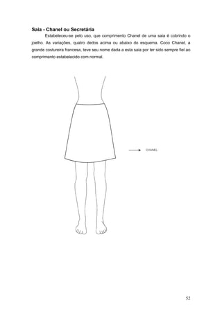 Saia - Chanel ou Secretária
Estabeleceu-se pelo uso, que comprimento Chanel de uma saia é cobrindo o
joelho. As variações, quatro dedos acima ou abaixo do esquema. Coco Chanel, a
grande costureira francesa, teve seu nome dada a esta saia por ter sido sempre fiel ao
comprimento estabelecido com normal.
52
 