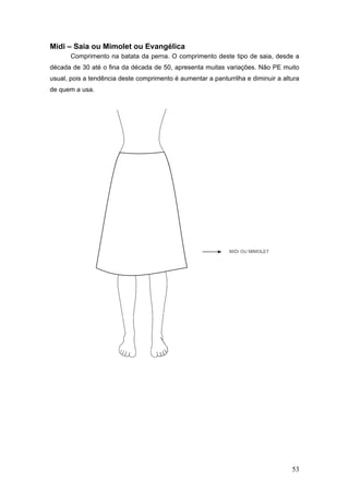 Midi – Saia ou Mimolet ou Evangélica
Comprimento na batata da perna. O comprimento deste tipo de saia, desde a
década de 30 até o fina da década de 50, apresenta muitas variações. Não PE muito
usual, pois a tendência deste comprimento é aumentar a panturrilha e diminuir a altura
de quem a usa.
53
 