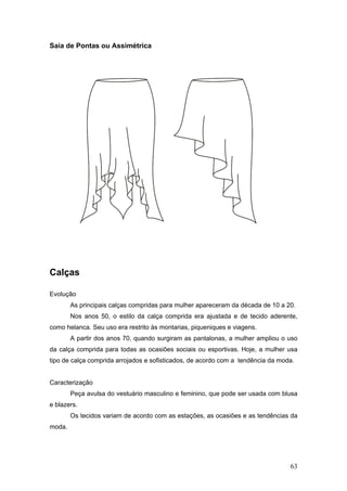 Saia de Pontas ou Assimétrica
Calças
Evolução
As principais calças compridas para mulher apareceram da década de 10 a 20.
Nos anos 50, o estilo da calça comprida era ajustada e de tecido aderente,
como helanca. Seu uso era restrito às montarias, piqueniques e viagens.
A partir dos anos 70, quando surgiram as pantalonas, a mulher ampliou o uso
da calça comprida para todas as ocasiões sociais ou esportivas. Hoje, a mulher usa
tipo de calça comprida arrojados e sofisticados, de acordo com a tendência da moda.
Caracterização
Peça avulsa do vestuário masculino e feminino, que pode ser usada com blusa
e blazers.
Os tecidos variam de acordo com as estações, as ocasiões e as tendências da
moda.
63
 
