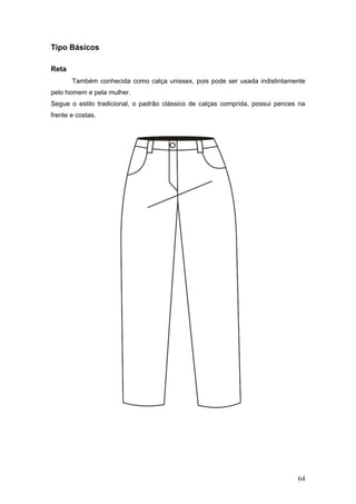 Tipo Básicos
Reta
Também conhecida como calça unissex, pois pode ser usada indistintamente
pelo homem e pela mulher.
Segue o estilo tradicional, o padrão clássico de calças comprida, possui pences na
frente e costas.
64
 
