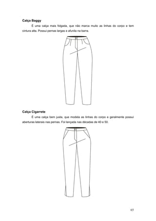 Calça Baggy
É uma calça mais folgada, que não marca muito as linhas do corpo e tem
cintura alta. Possui pernas largas e afunila na barra.
Calça Cigarrete
É uma calça bem justa, que modela as linhas do corpo e geralmente possui
aberturas laterais nas pernas. Foi lançada nas décadas de 40 e 50.
65
 