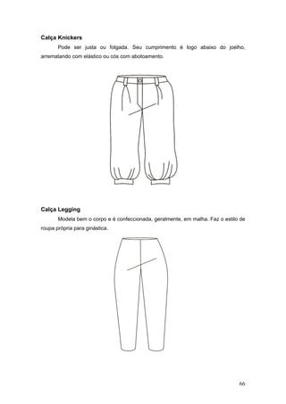 Calça Knickers
Pode ser justa ou folgada. Seu cumprimento é logo abaixo do joelho,
arrematando com elástico ou cós com abotoamento.
Calça Legging
Modela bem o corpo e é confeccionada, geralmente, em malha. Faz o estilo de
roupa própria para ginástica.
66
 