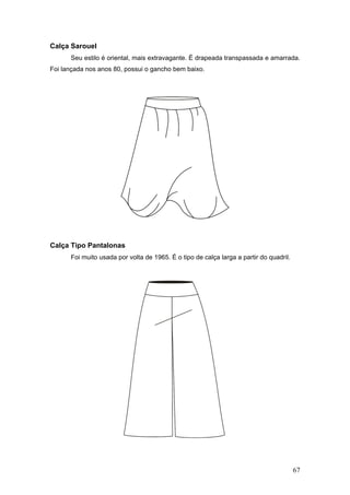 Calça Sarouel
Seu estilo é oriental, mais extravagante. É drapeada transpassada e amarrada.
Foi lançada nos anos 80, possui o gancho bem baixo.
Calça Tipo Pantalonas
Foi muito usada por volta de 1965. É o tipo de calça larga a partir do quadril.
67
 