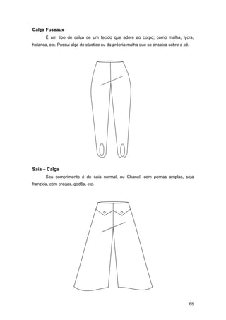 Calça Fuseaux
É um tipo de calça de um tecido que adere ao corpo; como malha, lycra,
helanca, etc. Possui alça de elástico ou da própria malha que se encaixa sobre o pé.
Saia – Calça
Seu comprimento é de saia normal, ou Chanel, com pernas amplas, seja
franzida, com pregas, godês, etc.
68
 