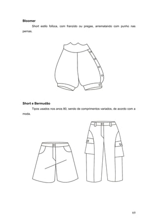 Bloomer
Short estilo fofoca, com franzido ou pregas, arrematando com punho nas
pernas.
Short e Bermudão
Tipos usados nos anos 80, sendo de comprimentos variados, de acordo com a
moda.
69
 