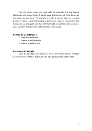 Todo ato criativo requer uma nova visão de percepção, livre dos dogmas
tradicionais, uma pessoa criativa é aquela capaz de processar sob novas formas as
informações de que dispõe. Por exemplo, o escritor precisa de palavras; o musico
precisa de notas; o desenhista precisa de percepções visuais e conhecimento das
técnicas de sua arte, para esse desenvolvimento são necessários vários exercícios,
que o estudante de desenho de moda encontrará nesta apostila.
Formas de Coordenação
1. Coordenação Múltipla
2. Coordenação Direcionada
3. Coordenação Especifica
Coordenação Múltipla
Utilize dos lápis 6B, um em cada mão, comece a traçar com os olhos fechados
e acompanhando o ritmo da música, em uma folha que deve estar presa à mesa.
7
 