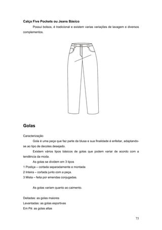 Calça Five Pockets ou Jeans Básico
Possui bolsos, é tradicional e existem varias variações de lavagem e diversos
complementos.
Golas
Caracterização
Gola é uma peça que faz parte da blusa e sua finalidade é enfeitar, adaptando-
se ao tipo de decotes desejado.
Existem vários tipos básicos de golas que podem variar de acordo com a
tendência da moda.
As golas se dividem em 3 tipos
1 Postiça – cortada separadamente e montada
2 Inteira – cortada junto com a peça.
3 Mista – feita por emendas conjugadas.
As golas variam quanto ao caimento.
Deitadas: as golas maiores
Levantadas: as golas esportivas
Em Pé: as golas altas
73
 