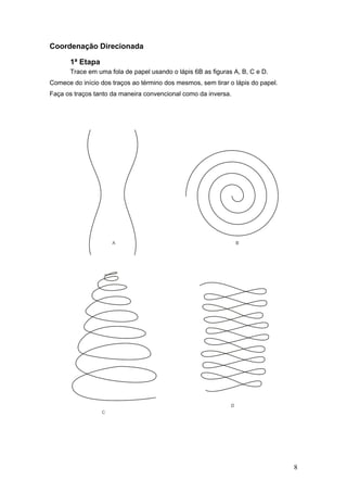Coordenação Direcionada
1ª Etapa
Trace em uma fola de papel usando o lápis 6B as figuras A, B, C e D.
Comece do início dos traços ao término dos mesmos, sem tirar o lápis do papel.
Faça os traços tanto da maneira convencional como da inversa.
8
 
