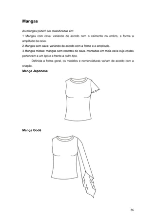 Mangas
As mangas podem ser classificadas em:
1 Mangas com cava: variando de acordo com o caimento no ombro, a forma a
amplitude da cava.
2 Mangas sem cava: variando de acordo com a forma e a amplitude.
3 Mangas mistas: mangas sem recortes de cava, montadas em meia cava cuja costas
pertencem a um tipo e a frente a outro tipo.
Definida a forma geral, os modelos e nomenclaturas variam de acordo com a
criação.
Manga Japonesa
Manga Godê
86
 