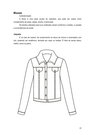 Blusas
Caracterização
A blusa é uma peça avulsa do vestuário, que pode ser usada como
complemento de saias, calças, shorts, e bermudas.
Os tecidos utilizados para sua confecção variam conforme o modelo, a ocasião
e as tendências da moda.
Jaqueta
É um tipo de casaco, de comprimento na altura da cintura e arrematado com
cós, podendo ser anatômico, fechada por zíper ou botões. É feita de tecido plano,
malha, couro ou jeans.
95
 