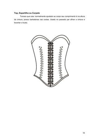 Top, Espartilho ou Corpete
Tomara que caia: normalmente ajustado ao corpo seu comprimento é na altura
da cintura, possui barbatanas nas costas. Usado no passado par afinar a cintura e
levantar o busto.
98
 