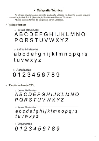 • Caligrafia Técnica.
As letras e algarismos que compõe a caligrafia utilizada no desenho técnico seguem
normatização da A.B.N.T. (Associação Brasileira de Normas Técnicas).
Abaixo as duas formas de caligrafia a serem utilizadas.

• Padrão Vertical.

• Padrão Inclinado (75º).

7

 