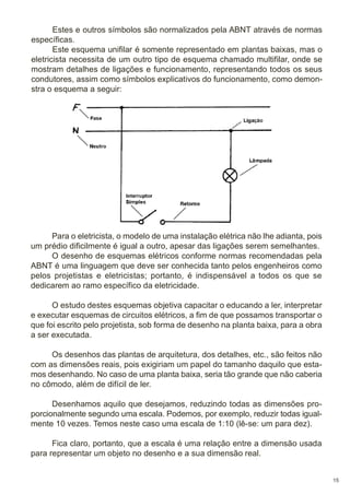 Estes e outros símbolos são normalizados pela ABNT através de normas
específicas.
Este esquema unifilar é somente representado em plantas baixas, mas o
eletricista necessita de um outro tipo de esquema chamado multifilar, onde se
mostram detalhes de ligações e funcionamento, representando todos os seus
condutores, assim como símbolos explicativos do funcionamento, como demonstra o esquema a seguir:

Para o eletricista, o modelo de uma instalação elétrica não lhe adianta, pois
um prédio dificilmente é igual a outro, apesar das ligações serem semelhantes.
O desenho de esquemas elétricos conforme normas recomendadas pela
ABNT é uma linguagem que deve ser conhecida tanto pelos engenheiros como
pelos projetistas e eletricistas; portanto, é indispensável a todos os que se
dedicarem ao ramo específico da eletricidade.
O estudo destes esquemas objetiva capacitar o educando a ler, interpretar
e executar esquemas de circuitos elétricos, a fim de que possamos transportar o
que foi escrito pelo projetista, sob forma de desenho na planta baixa, para a obra
a ser executada.
Os desenhos das plantas de arquitetura, dos detalhes, etc., são feitos não
com as dimensões reais, pois exigiriam um papel do tamanho daquilo que estamos desenhando. No caso de uma planta baixa, seria tão grande que não caberia
no cômodo, além de difícil de ler.
Desenhamos aquilo que desejamos, reduzindo todas as dimensões proporcionalmente segundo uma escala. Podemos, por exemplo, reduzir todas igualmente 10 vezes. Temos neste caso uma escala de 1:10 (lê-se: um para dez).
Fica claro, portanto, que a escala é uma relação entre a dimensão usada
para representar um objeto no desenho e a sua dimensão real.

15

 